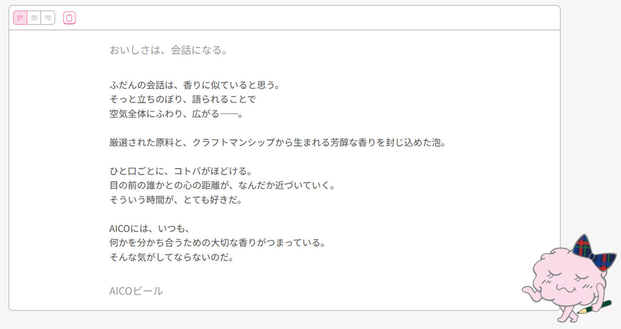 拡大画像：「AICO2」で生成したボディーコピーのイメージとなります。「おいしさは、会話になる。」というキャッチコピーを基に、生成されたボディコピーが掲載されています。普段の会話は、香りに似ていると思う。そっと立ち上り、語られることで 空全体にふわり、広がる。厳選された原料と、クラフトマンシップから生まれる芳醇な香りを封じ込めた泡。 ひと口ごとに、コトバがほどける。 目の前の誰かとの心の距離が、なんだか近づいていく。 そういう時間が、とても好きだ。AICOにはいつも、 何かを分かち合うための大切な香りがつまっている。そんな気がしてならないのだ。