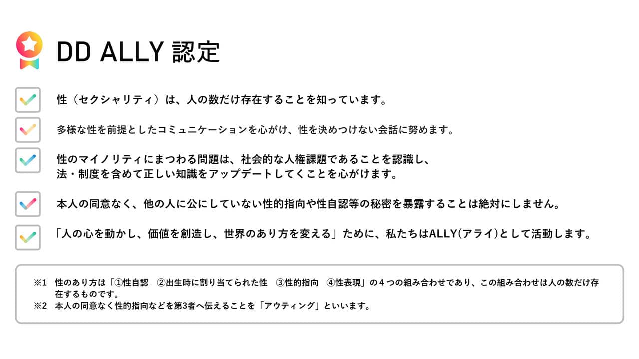 画像：DD ALLY 認定の説明。箇条書きが5項目並ぶ。1「セクシュアリティは人の数だけ存在することを知っています」。2「多様な性を前提としたコミュニケーションを心がけ、性を決めつけない会話に努めます」。3「性のマイノリティにまつわる問題は、社会的な人権課題であることを認識し、法・制度を含めて正しい知識をアップデートしていくことを心がけます。」。4「本人の同意なく、他の人に公にしていない性的指向や性自認等の秘密を暴露することは絶対にしません」。5「『人の心を動かし、価値を創造し、世界のあり方を変える』ために、私たちは『アライ』として活動します」